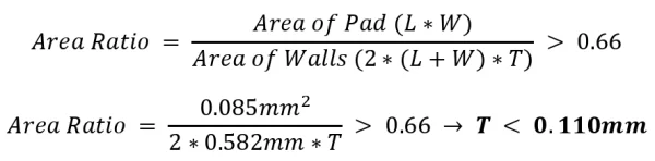 𝐴𝑟𝑒𝑎 𝑅𝑎𝑡𝑖𝑜 = 𝐴𝑟𝑒𝑎 𝑜𝑓 𝑃𝑎𝑑 (𝐿∗𝑊) 𝐴𝑟𝑒𝑎 𝑜𝑓 𝑊𝑎𝑙𝑙𝑠 (2∗(𝐿+𝑊)∗𝑇) 𝐴𝑟𝑒𝑎 𝑅𝑎𝑡𝑖𝑜 = 0.085𝑚𝑚2 2∗0.582𝑚𝑚∗𝑇 > 0.66 > 0.66 → 𝑻 < 𝟎.𝟏𝟏𝟎𝒎𝒎